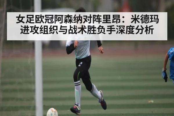女足欧冠阿森纳对阵里昂：米德玛进攻组织与战术胜负手深度分析