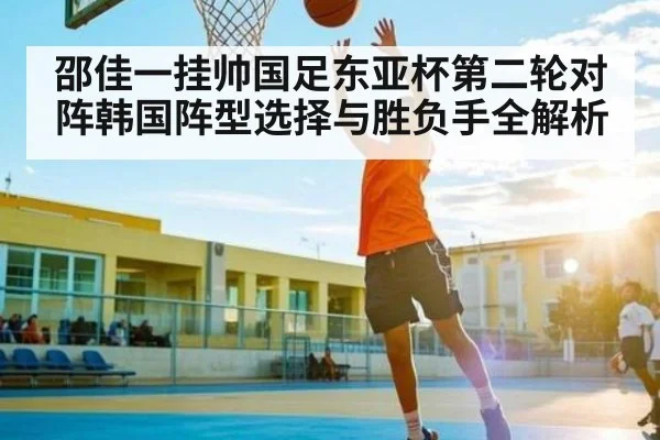 邵佳一挂帅国足东亚杯第二轮对阵韩国阵型选择与胜负手全解析