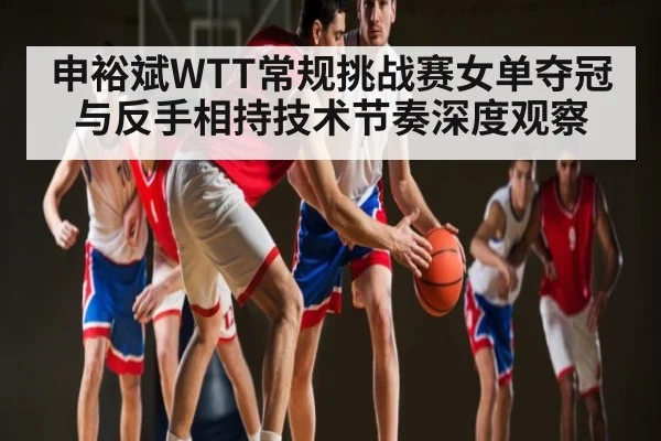 申裕斌WTT常规挑战赛女单夺冠与反手相持技术节奏深度观察