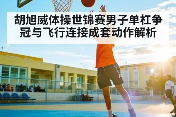 胡旭威体操世锦赛男子单杠争冠与飞行连接成套动作解析